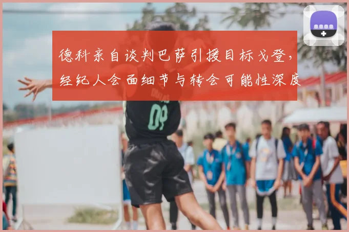 德科亲自谈判巴萨引援目标戈登，经纪人会面细节与转会可能性深度分析
