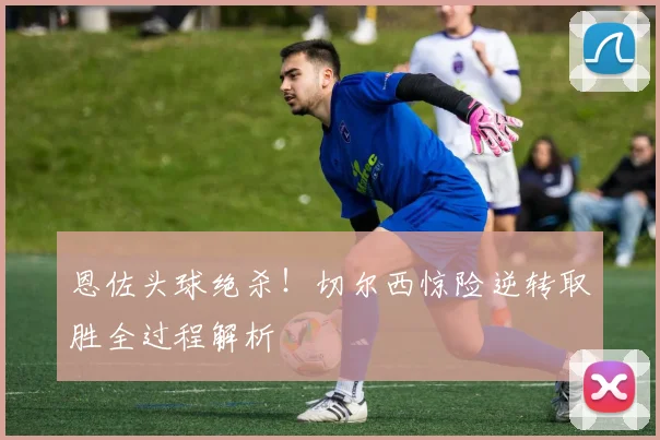 恩佐头球绝杀！切尔西惊险逆转取胜全过程解析