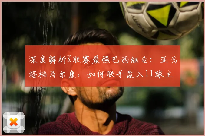 深度解析K联赛最强巴西组合：亚戈搭档马尔康，如何联手轰入11球主宰比赛