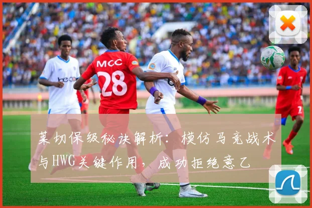 莱切保级秘诀解析：模仿马竞战术与HWG关键作用，成功拒绝意乙