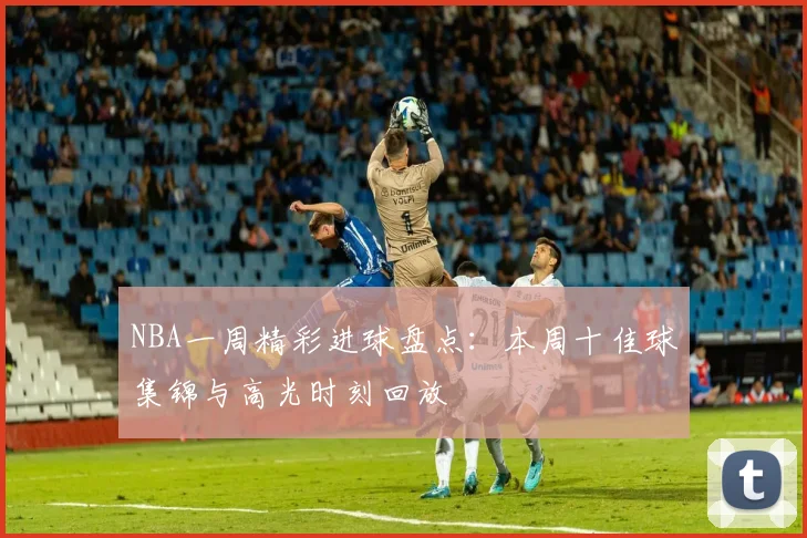 NBA一周精彩进球盘点：本周十佳球集锦与高光时刻回放