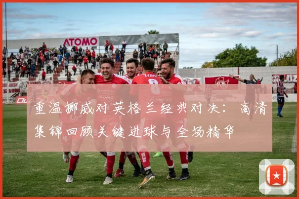 重温挪威对英格兰经典对决：高清集锦回顾关键进球与全场精华