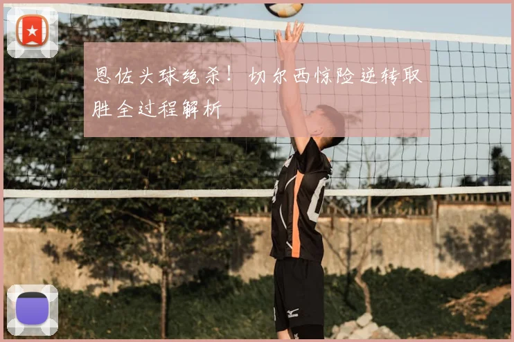 恩佐头球绝杀！切尔西惊险逆转取胜全过程解析
