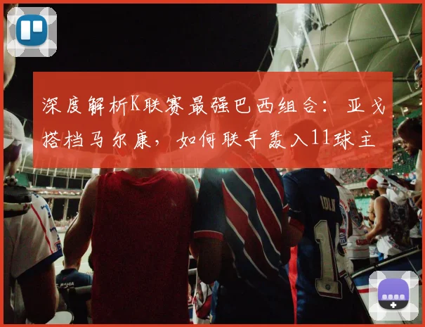 深度解析K联赛最强巴西组合:亚戈搭档马尔康,如何联手轰入11球主宰比赛