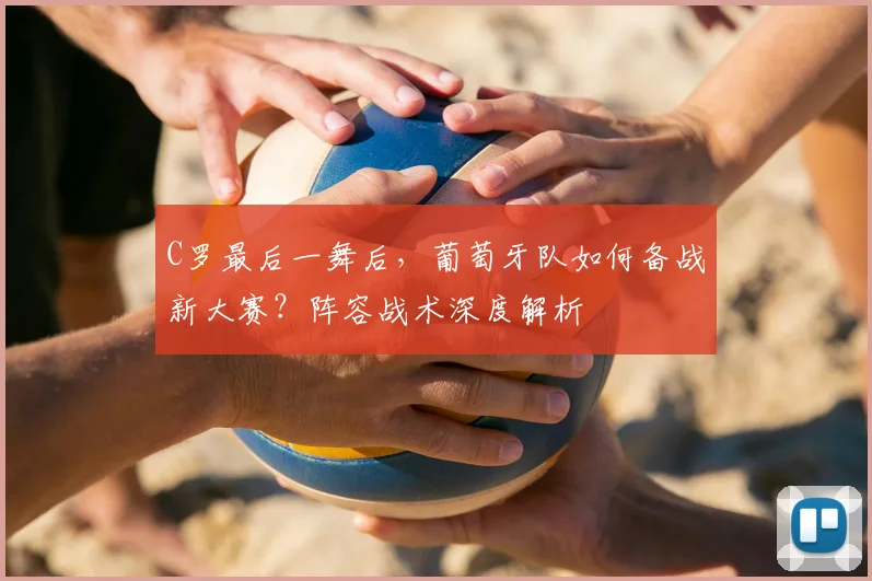C罗最后一舞后，葡萄牙队如何备战新大赛？阵容战术深度解析